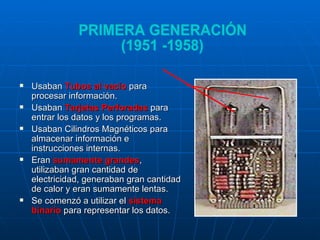 Usaban  Tubos al vacío  para procesar información.  Usaban  Tarjetas Perforadas  para entrar los datos y los programas.  Usaban Cilindros Magnéticos para almacenar información e instrucciones internas.  Eran  sumamente grandes , utilizaban gran cantidad de electricidad, generaban gran cantidad de calor y eran sumamente lentas.  Se comenzó a utilizar el  sistema binario  para representar los datos. PRIMERA GENERACIÓN (1951 -1958) 
