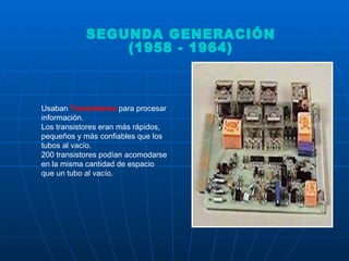 Usaban  Transistores  para procesar información.  Los transistores eran más rápidos, pequeños y más confiables que los tubos al vacío.  200 transistores podían acomodarse en la misma cantidad de espacio que un tubo al vacío.  SEGUNDA GENERACIÓN (1958 - 1964)  