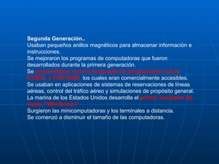 Segunda Generación.. Usaban pequeños anillos magnéticos para almacenar información e instrucciones.  Se mejoraron los programas de computadoras que fueron desarrollados durante la primera generación.  Se  desarrollaron nuevos lenguajes de programación como COBOL y FORTRAN,  los cuales eran comercialmente accesibles.  Se usaban en aplicaciones de sistemas de reservaciones de líneas aéreas, control del tráfico aéreo y simulaciones de propósito general.  La marina de los Estados Unidos desarrolla el  primer simulador de vuelo, "Whirlwind I".  Surgieron las minicomputadoras y los terminales a distancia.  Se comenzó a disminuir el tamaño de las computadoras.  