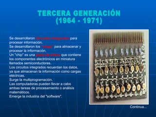 Se desarrollaron  Circuitos Integrados  para procesar información.  Se desarrollaron los  "chips"  para almacenar y procesar la información. Un "chip" es una  pieza de silicio  que contiene los componentes electrónicos en miniatura llamados semiconductores.  Los circuitos integrados recuerdan los datos, ya que almacenan la información como cargas eléctricas.  Surge la multiprogramación.  Las computadoras pueden llevar a cabo ambas tareas de procesamiento o análisis matemáticos.  Emerge la industria del "software".  Continua... TERCERA GENERACIÓN (1964 - 1971)  