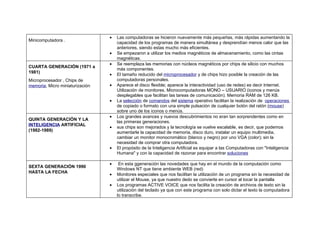 •   Las computadoras se hicieron nuevamente más pequeñas, más rápidas aumentando la
Minicomputadora .
                                     capacidad de los programas de manera simultánea y desprendían menos calor que las
                                     anteriores, siendo estas mucho más eficientes.
                                 •   Se empezaron a utilizar los medios magnéticos de almacenamiento, como las cintas
                                     magnéticas.
                                 •   Se reemplaza las memorias con núcleos magnéticos por chips de silicio con muchos
CUARTA GENERACIÓN (1971 a
                                     más componentes.
1981)
                                 •   El tamaño reducido del microprocesador y de chips hizo posible la creación de las
Microprocesador , Chips de           computadoras personales.
memoria, Micro miniaturización   •   Aparece el disco flexible; aparece la interactividad (uso de redes) es decir Internet.
                                     Utilización de monitores. Microcomputadoras MONO – USUARIO (iconos y menús
                                     desplegables que facilitan las tareas de comunicación). Memoria RAM de 126 KB.
                                 •   La selección de comandos del sistema operativo facilitan la realización de operaciones
                                     de copiado o formato con una simple pulsación de cualquier botón del ratón (mouse)
                                     sobre uno de los iconos o menús.
                                 •   Los grandes avances y nuevos descubrimientos no eran tan sorprendentes como en
QUINTA GENERACIÓN Y LA
                                     las primeras generaciones.
INTELIGENCIA ARTIFICIAL
                                 •   sus chips son mejorados y la tecnología se vuelve escalable, es decir, que podemos
(1982-1989)                          aumentarle la capacidad de memoria, disco duro, instalar un equipo multimedia,
                                     cambiar un monitor monocromático (blanco y negro) por uno VGA (color); sin la
                                     necesidad de comprar otra computadora.
                                 •   El propósito de la Inteligencia Artificial es equipar a las Computadoras con "Inteligencia
                                     Humana" y con la capacidad de razonar para encontrar soluciones

                                 •    En esta ggeneración las novedades que hay en el mundo de la computación como
SEXTA GENERACIÓN 1990
                                     Windows NT que tiene ambiente WEB (red)
HASTA LA FECHA
                                 •   Monitores especiales que nos facilitan la utilización de un programa sin la necesidad de
                                     utilizar el Mouse, ya que nuestro dedo se convierte en cursor al tocar la pantalla
                                 •   Los programas ACTIVE VOICE que nos facilita la creación de archivos de texto sin la
                                     utilización del teclado ya que con este programa con solo dictar el texto la computadora
                                     lo transcribe.
 