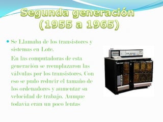 Segunda generación (1955 a 1965)Se Llamaba de los transistores y sistemas en Lote. En las computadoras de esta generación se reemplazaron las válvulas por los transistores. Con eso se pudo reducir el tamaño de los ordenadores y aumentar su velocidad de trabajo. Aunque todavía eran un poco lentas 