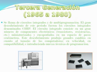 Tercera Generación(1965 a 1980)Se llama de circuitos integrados y de multiprogramación. El gran descubrimiento de este periodo fueron los circuitos integrados denominados CHIP. El circuito integrado consiste en un gran número de componentes electrónicos (transistores, resistencias, etc.) miniaturizados y encapsulados en un espacio de pocos centímetros. Este descubrimiento produjo grandes cambios en cuanto al tamaño de las computadoras; en velocidad, en compatibilidad, e introduciendo nuevas técnicas de programación.Cuarta Generación(1980 a 1990)Microprocesador, Chips de memoria, Microminiaturización. Dos mejoras en la tecnología de las computadoras marcan el inicio de la cuarta generación: el reemplazo de las memorias con núcleos magnéticos, por las de chips de silicio y la colocación de Muchos más componentes en un Chip: producto de la microminiaturización de los circuitos electrónicos. El tamaño reducido del microprocesador y de chips hizo posible la creación de las computadoras personales (PC Personal Computer).Quinta generación(1990 hasta la fecha)En la actualidad los piases más adelantados, entre los que figuran Japón y Estados Unidos están investigando y produciendo, los primeros prototipos de nuevos ordenadores que formaran la Quinto Generación. (Estos tendrán la capacidad de realizar deducciones empleando el lenguaje del hombre.)Gracias por tu atención