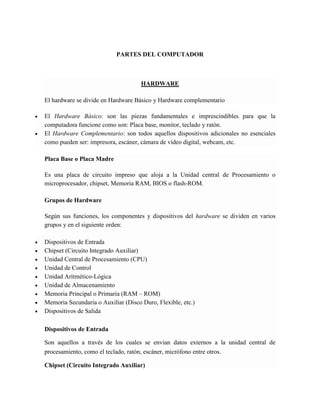 PARTES DEL COMPUTADOR 
HARDWARE El hardware se divide en Hardware Básico y Hardware complementario  El Hardware Básico: son las piezas fundamentales e imprescindibles para que la computadora funcione como son: Placa base, monitor, teclado y ratón.  El Hardware Complementario: son todos aquellos dispositivos adicionales no esenciales como pueden ser: impresora, escáner, cámara de vídeo digital, webcam, etc. Placa Base o Placa Madre Es una placa de circuito impreso que aloja a la Unidad central de Procesamiento o microprocesador, chipset, Memoria RAM, BIOS o flash-ROM. Grupos de Hardware Según sus funciones, los componentes y dispositivos del hardware se dividen en varios grupos y en el siguiente orden:  Dispositivos de Entrada  Chipset (Circuito Integrado Auxiliar)  Unidad Central de Procesamiento (CPU)  Unidad de Control  Unidad Aritmético-Lógica  Unidad de Almacenamiento  Memoria Principal o Primaria (RAM – ROM)  Memoria Secundaria o Auxiliar (Disco Duro, Flexible, etc.)  Dispositivos de Salida Dispositivos de Entrada Son aquellos a través de los cuales se envían datos externos a la unidad central de procesamiento, como el teclado, ratón, escáner, micrófono entre otros. Chipset (Circuito Integrado Auxiliar)  