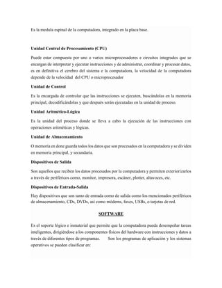 Es la medula espinal de la computadora, integrado en la placa base. Unidad Central de Procesamiento (CPU) Puede estar compuesta por uno o varios microprocesadores e circuitos integrados que se encargan de interpretar y ejecutar instrucciones y de administrar, coordinar y procesar datos, es en definitiva el cerebro del sistema e la computadora, la velocidad de la computadora depende de la velocidad del CPU o microprocesador Unidad de Control Es la encargada de controlar que las instrucciones se ejecuten, buscándolas en la memoria principal, decodificándolas y que después serán ejecutadas en la unidad de proceso. Unidad Aritmético-Lógica Es la unidad del proceso donde se lleva a cabo la ejecución de las instrucciones con operaciones aritméticas y lógicas. Unidad de Almacenamiento O memoria en done guarda todos los datos que son procesados en la computadora y se dividen en memoria principal, y secundaria. Dispositivos de Salida Son aquellos que reciben los datos procesados por la computadora y permiten exteriorizarlos a través de periféricos como, monitor, impresora, escáner, plotter, altavoces, etc. Dispositivos de Entrada-Salida Hay dispositivos que son tanto de entrada como de salida como los mencionados periféricos de almacenamiento, CDs, DVDs, así como módems, faxes, USBs, o tarjetas de red. SOFTWARE Es el soporte lógico e inmaterial que permite que la computadora pueda desempeñar tareas inteligentes, dirigiéndose a los componentes físicos del hardware con instrucciones y datos a través de diferentes tipos de programas. Son los programas de aplicación y los sistemas operativos se pueden clasificar en:  