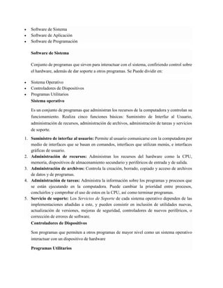  Software de Sistema  Software de Aplicación  Software de Programación Software de Sistema Conjunto de programas que sirven para interactuar con el sistema, confiriendo control sobre el hardware, además de dar soporte a otros programas. Se Puede dividir en:  Sistema Operativo  Controladores de Dispositivos  Programas Utilitarios Sistema operativo Es un conjunto de programas que administran los recursos de la computadora y controlan su funcionamiento. Realiza cinco funciones básicas: Suministro de Interfaz al Usuario, administración de recursos, administración de archivos, administración de tareas y servicios de soporte. 1. Suministro de interfaz al usuario: Permite al usuario comunicarse con la computadora por medio de interfaces que se basan en comandos, interfaces que utilizan menús, e interfaces gráficas de usuario. 2. Administración de recursos: Administran los recursos del hardware como la CPU, memoria, dispositivos de almacenamiento secundario y periféricos de entrada y de salida. 3. Administración de archivos: Controla la creación, borrado, copiado y acceso de archivos de datos y de programas. 4. Administración de tareas: Administra la información sobre los programas y procesos que se están ejecutando en la computadora. Puede cambiar la prioridad entre procesos, concluirlos y comprobar el uso de estos en la CPU, así como terminar programas. 5. Servicio de soporte: Los Servicios de Soporte de cada sistema operativo dependen de las implementaciones añadidas a este, y pueden consistir en inclusión de utilidades nuevas, actualización de versiones, mejoras de seguridad, controladores de nuevos periféricos, o corrección de errores de software. Controladores de Dispositivos Son programas que permiten a otros programas de mayor nivel como un sistema operativo interactuar con un dispositivo de hardware Programas Utilitarios  