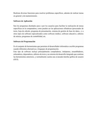Realizan diversas funciones para resolver problemas específicos, además de realizar tareas en general y de mantenimiento. Software de Aplicación Son los programas diseñados para o por los usuarios para facilitar la realización de tareas específicas en la computadora, como pueden ser las aplicaciones ofimáticas (procesador de texto, hoja de cálculo, programa de presentación, sistema de gestión de base de datos...), u otros tipos de software especializados como software médico, software educativo, editores de música, programas de contabilidad, etc. Software de Programación Es el conjunto de herramientas que permiten al desarrollador informático escribir programas usando diferentes alternativas y lenguajes de programación. Este tipo de software incluye principalmente compiladores, intérpretes, ensambladores, enlazadores, depuradores, editores de texto y un entorno de desarrollo integrado que contiene las herramientas anteriores, y normalmente cuenta una avanzada interfaz gráfica de usuario (GUI). 
 