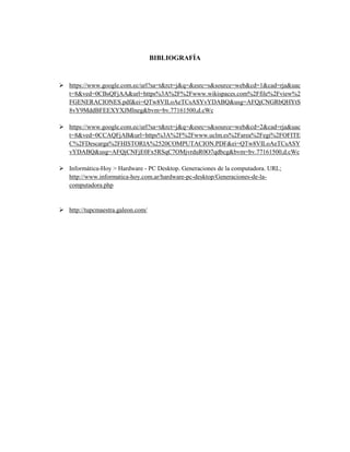 BIBLIOGRAFÍA 
 https://www.google.com.ec/url?sa=t&rct=j&q=&esrc=s&source=web&cd=1&cad=rja&uact=8&ved=0CBsQFjAA&url=https%3A%2F%2Fwww.wikispaces.com%2Ffile%2Fview%2FGENERACIONES.pdf&ei=QTw8VILoAeTCsASYvYDABQ&usg=AFQjCNGRbQHYtS8vY9MddBFEEXYXJMlneg&bvm=bv.77161500,d.cWc 
 https://www.google.com.ec/url?sa=t&rct=j&q=&esrc=s&source=web&cd=2&cad=rja&uact=8&ved=0CCAQFjAB&url=https%3A%2F%2Fwww.uclm.es%2Farea%2Fegi%2FOFITEC%2FDescarga%2FHISTORIA%2520COMPUTACION.PDF&ei=QTw8VILoAeTCsASYvYDABQ&usg=AFQjCNFjE0Fx5RSqC7OMjvrduR0O7qdbcg&bvm=bv.77161500,d.cWc 
 Informática-Hoy > Hardware - PC Desktop. Generaciones de la computadora. URL; http://www.informatica-hoy.com.ar/hardware-pc-desktop/Generaciones-de-la- computadora.php 
 http://tupcmaestra.galeon.com/ 