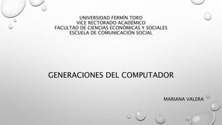 UNIVERSIDAD FERMÍN TORO 
VICE RECTORADO ACADÉMICO 
FACULTAD DE CIENCIAS ECONÓMICAS Y SOCIALES 
ESCUELA DE COMUNICACIÓN SOCIAL 
GENERACIONES DEL COMPUTADOR 
MARIANA VALERA 
 