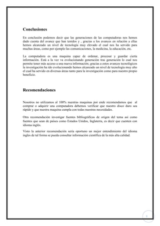 7
Conclusiones
En conclusión podemos decir que las generaciones de las computadoras nos hemos
dado cuenta del avance que han tenidos y , gracias a los avances en relación a ellas
hemos alcanzado un nivel de tecnología muy elevado el cual nos ha servido para
muchas áreas, como por ejemplo las comunicaciones, la medicina, la educación, etc.
La computadora es una maquina capaz de ordenar, procesar y guardar cierta
información. Está a la vez va evolucionando generación tras generación lo cual nos
permite tener más acceso a una nueva información; gracias a estos avances tecnológicos
la investigación ha ido evolucionando hemos alcanzado un nivel de tecnología muy alto
el cual ha servido en diversas áreas tanto para la investigación como para nuestro propio
beneficio.
Recomendaciones
Nosotros no utilizamos al 100% nuestras maquinas por ende recomendamos que al
comprar o adquirir una computadora debemos verificar que nuestro disco duro sea
rápido y que nuestra maquina cumpla con todas nuestras necesidades.
Otra recomendación investigar fuentes bibliográficas de origen del tema así como
fuentes que sean de países como Estados Unidos, Inglaterra, es decir que cuenten con
idioma inglés.
Visto la anterior recomendación sería oportuno un mejor entendimiento del idioma
ingles de tal forma se pueda consultar información científica de la más alta calidad.
 