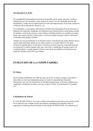 1
INTRODUCCIÓN
En la antigüedad la humanidad careció de un instrumento que lo ayude a procesar y archivar
información, por ello inventaron varias maneras de contar y ser más ordenados para no salir
perjudicados, viendo esta necesidad trataron de crear una maquina capaz de procesar, almacenar
y ordenar toda la información. (Ramírez, s.f.)
Un computador es una maquina utilizada por el hombre para desempeñar diversas funciones, si
hablamos del origen del computador nos tendríamos que remontar hasta la edad antigua cuando
los hombres vivían en las cavernas, como sabemos el hombre primitivo no contaba con ningún
medio para realizar cálculos y operaciones, se dice por ejemplo que para contar los frutos que
recolectaba usaba pajillas o piedras.
Siempre fue una necesidad para el ser humano el tener conocimiento de cuanto alimento tenia y
cuanto estaba utilizando, porque de esa manera sabría si va a poder sobrevivir los duros
inviernos de aquella época, en esta época el comercio era nulo, luego fue avanzando hasta que
se comenzaron a realizar trueques entre una y otra tribu, a medida que el trueque avanzo y la
sociedad también es cuando aparece el dinero y por ello la necesidad de un instrumento que
pueda dar cálculos exactos de lo que obtenía.
EVOLUCION DE LA COMPUTADORA
El Abaco
Fue inventada en Babilonia unos 500 años antes de Cristo, los ábacos antiguos eran tableros
para contar, no eran una computadora porque no tenían la capacidad para almacenar
información, pero con este instrumento se realizaban transacciones en diversas ciudades de la
antigüedad. Actualmente los ábacos son muy usados en China. (Ver Ilustración 1) (Contable,
s.f.)
Calculadora de Pascal
En 1642 BLAISE PASCAL al ver que su padre tenía problemas para llevar una correcta cuenta
de los impuestos que cobraba inventa una maquina calculadora que trabajaba a base de
engranajes, la misma que Pascal la llamo con en nombre de PASCALINA. (Ver Ilustración 2)
 