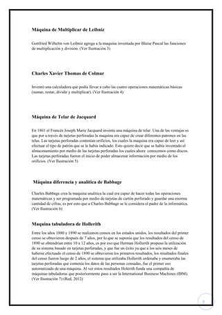 2
Máquina de Multiplicar de Leibniz
Gottfried Wilhelm von Leibniz agrega a la maquina inventada por Blaise Pascal las funciones
de multiplicación y división. (Ver Ilustración 3)
Charles Xavier Thomas de Colmar
Inventó una calculadora que podía llevar a cabo las cuatro operaciones matemáticas básicas
(sumar, restar, dividir y multiplicar). (Ver Ilustración 4)
Máquina de Telar de Jacquard
En 1801 el Francés Joseph Marie Jacquard inventa una máquina de telar. Una de las ventajas es
que por a través de tarjetas perforadas la maquina era capaz de crear diferentes patrones en las
telas. Las tarjetas perforadas contenían orificios, los cuales la maquina era capaz de leer y así
efectuar el tipo de patrón que se le había indicado. Esto quiere decir que se había inventado el
almacenamiento por medio de las tarjetas perforadas los cuales ahora conocemos como discos.
Las tarjetas perforadas fueron el inicio de poder almacenar información por medio de los
orificios. (Ver Ilustración 5)
Máquina diferencia y analítica de Babbage
Charles Babbage crea la maquina analítica la cual era capaz de hacer todas las operaciones
matemáticas y ser programada por medio de tarjetas de cartón perforado y guardar una enorme
cantidad de cifras, es por esto que a Charles Babbage se le considera el padre de la informática.
(Ver Ilustración 6)
Maquina tabuladora de Hollerith
Entre los años 1880 y 1890 se realizaron censos en los estados unidos, los resultados del primer
censo se obtuvieron después de 7 años, por lo que se suponía que los resultados del censo de
1890 se obtendrían entre 10 a 12 años, es por eso que Herman Hollerith propuso la utilización
de su sistema basado en tarjetas perforadas, y que fue un éxito ya que a los seis meses de
haberse efectuado el censo de 1890 se obtuvieron los primeros resultados, los resultados finales
del censo fueron luego de 2 años, el sistema que utilizaba Hollerith ordenaba y enumeraba las
tarjetas perforadas que contenía los datos de las personas censadas, fue el primer uso
automatizado de una máquina. Al ver estos resultados Holerith funda una compañía de
máquinas tabuladoras que posteriormente paso a ser la International Business Machines (IBM).
(Ver Ilustración 7) (Red, 2012)
 