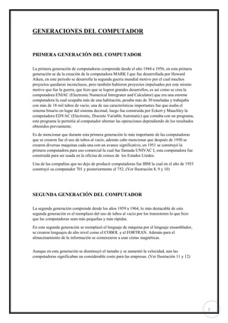 3
GENERACIONES DEL COMPUTADOR
PRIMERA GENERACIÓN DEL COMPUTADOR
La primera generación de computadoras comprende desde el año 1944 a 1956, en esta primera
generación se da la creación de la computadora MARK I que fue desarrollada por Howard
Aiken, en este periodo se desarrolla la segunda guerra mundial motivo por el cual muchos
proyectos quedaron inconclusos, pero también hubieron proyectos impulsados por este mismo
motivo que fue la guerra, que hizo que se logren grandes desarrollos, es así como se crea la
computadora ENIAC (Electronic Numerical Intregrator and Calculator) que era una enorme
computadora la cual ocupaba más de una habitación, pesaba más de 30 toneladas y trabajaba
con más de 18 mil tubos de vacío, una de sus características importantes fue que usaba el
sistema binario en lugar del sistema decimal, luego fue construida por Eckert y Mauchley la
computadora EDVAC (Electronic, Discrete Variable Automatic) que contaba con un programa,
este programa le permitía al computador alternar las operaciones dependiendo de los resultados
obtenidos previamente.
Es de mencionar que durante esta primera generación lo más importante de las computadoras
que se crearon fue el uso de tubos al vacío, además cabe mencionar que después de 1950 se
crearon diversas maquinas cada una con un avance significativo, en 1951 se construyó la
primera computadora para uso comercial la cual fue llamada UNIVAC I, esta computadora fue
construida para ser usada en la oficina de censos de los Estados Unidos.
Una de las compañías que no dejo de producir computadoras fue IBM la cual en el año de 1953
construyó su computador 701 y posteriormente el 752. (Ver Ilustración 8, 9 y 10)
SEGUNDA GENERACIÓN DEL COMPUTADOR
La segunda generación comprende desde los años 1959 a 1964, lo más destacable de esta
segunda generación es el reemplazo del uso de tubos al vacío por los transistores lo que hizo
que las computadoras sean más pequeñas y más rápidas.
En esta segunda generación se reemplazó el lenguaje de máquina por el lenguaje ensamblador,
se crearon lenguajes de alto nivel como el COBOL y el FORTRAN. Además para el
almacenamiento de la información se comenzaron a usar cintas magnéticas.
Aunque en esta generación se disminuyó el tamaño y se aumentó la velocidad, aun las
computadoras significaban un considerable costo para las empresas. (Ver Ilustración 11 y 12)
 