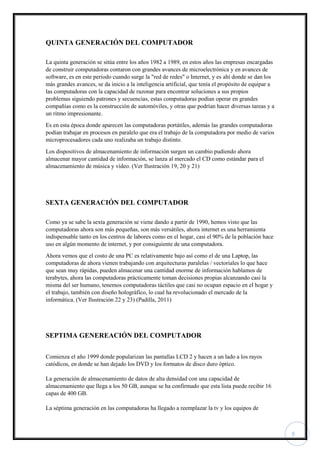 5
QUINTA GENERACIÓN DEL COMPUTADOR
La quinta generación se sitúa entre los años 1982 a 1989, en estos años las empresas encargadas
de construir computadoras contaron con grandes avances de microelectrónica y en avances de
software, es en este periodo cuando surge la "red de redes" o Internet, y es ahí donde se dan los
más grandes avances, se da inicio a la inteligencia artificial, que tenía el propósito de equipar a
las computadoras con la capacidad de razonar para encontrar soluciones a sus propios
problemas siguiendo patrones y secuencias, estas computadoras podían operar en grandes
compañías como es la construcción de automóviles, y otras que podrían hacer diversas tareas y a
un ritmo impresionante.
Es en esta época donde aparecen las computadoras portátiles, además las grandes computadoras
podían trabajar en procesos en paralelo que era el trabajo de la computadora por medio de varios
microprocesadores cada uno realizaba un trabajo distinto.
Los dispositivos de almacenamiento de información surgen un cambio pudiendo ahora
almacenar mayor cantidad de información, se lanza al mercado el CD como estándar para el
almacenamiento de música y vídeo. (Ver Ilustración 19, 20 y 21)
SEXTA GENERACIÓN DEL COMPUTADOR
Como ya se sabe la sexta generación se viene dando a partir de 1990, hemos visto que las
computadoras ahora son más pequeñas, son más versátiles, ahora internet es una herramienta
indispensable tanto en los centros de labores como en el hogar, casi el 90% de la población hace
uso en algún momento de internet, y por consiguiente de una computadora.
Ahora vemos que el costo de una PC es relativamente bajo así como el de una Laptop, las
computadoras de ahora vienen trabajando con arquitecturas paralelas / vectoriales lo que hace
que sean muy rápidas, pueden almacenar una cantidad enorme de información hablamos de
terabytes, ahora las computadoras prácticamente toman decisiones propias alcanzando casi la
misma del ser humano, tenemos computadoras táctiles que casi no ocupan espacio en el hogar y
el trabajo, también con diseño holográfico, lo cual ha revolucionado el mercado de la
informática. (Ver Ilustración 22 y 23) (Padilla, 2011)
SEPTIMA GENEREACIÓN DEL COMPUTADOR
Comienza el año 1999 donde popularizan las pantallas LCD 2 y hacen a un lado a los rayos
catódicos, en donde se han dejado los DVD y los formatos de disco duro óptico.
La generación de almacenamiento de datos de alta densidad con una capacidad de
almacenamiento que llega a los 50 GB, aunque se ha confirmado que esta lista puede recibir 16
capas de 400 GB.
La séptima generación en las computadoras ha llegado a reemplazar la tv y los equipos de
 