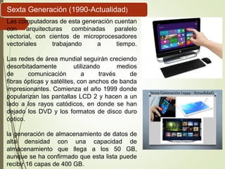 Las computadoras de esta generación cuentan
con arquitecturas combinadas paralelo
vectorial, con cientos de microprocesadores
vectoriales trabajando a tiempo.
Las redes de área mundial seguirán creciendo
desorbitadamente utilizando medios
de comunicación a través de
fibras ópticas y satélites, con anchos de banda
impresionantes. Comienza el año 1999 donde
popularizan las pantallas LCD 2 y hacen a un
lado a los rayos catódicos, en donde se han
dejado los DVD y los formatos de disco duro
óptico.
la generación de almacenamiento de datos de
alta densidad con una capacidad de
almacenamiento que llega a los 50 GB,
aunque se ha confirmado que esta lista puede
recibir 16 capas de 400 GB.
Sexta Generación (1990-Actualidad)
 