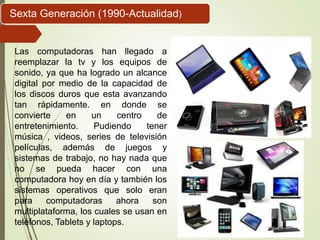 Las computadoras han llegado a
reemplazar la tv y los equipos de
sonido, ya que ha logrado un alcance
digital por medio de la capacidad de
los discos duros que esta avanzando
tan rápidamente. en donde se
convierte en un centro de
entretenimiento. Pudiendo tener
música , videos, series de televisión
películas, además de juegos y
sistemas de trabajo, no hay nada que
no se pueda hacer con una
computadora hoy en día y también los
sistemas operativos que solo eran
para computadoras ahora son
multiplataforma, los cuales se usan en
teléfonos, Tablets y laptops.
Sexta Generación (1990-Actualidad)
 