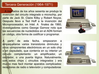 Tercera Generación (1964-1971)
A mediados de los años sesenta se produjo la
invención del circuito integrado o microchip, por
parte de Jack St. Claire Kilby y Robert Noyce.
Después llevo a Ted Hoff a la invención del
Microprocesador, en Intel. A finales de 1960,
investigadores como George Gamow noto que
las secuencias de nucleótidos en el ADN forman
un código, otra forma de codificar o programar.
A partir de esta fecha, empezaron a
empaquetarse varios transistores diminutos y
otros componentes electrónicos en un solo chip
o en capsulado, que contenía en su interior un
circuito complemento: un amplificador, un
oscilador, o una puerta lógica. Naturalmente,
con estos chips ( circuitos integrados ) era
mucho mas facil montar aparatos complicados:
receptores de radio o televisión y computadoras
 