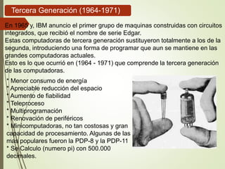 En 1965 y, IBM anuncio el primer grupo de maquinas construidas con circuitos
integrados, que recibió el nombre de serie Edgar.
Estas computadoras de tercera generación sustituyeron totalmente a los de la
segunda, introduciendo una forma de programar que aun se mantiene en las
grandes computadoras actuales.
Esto es lo que ocurrió en (1964 - 1971) que comprende la tercera generación
de las computadoras.
* Menor consumo de energía
* Apreciable reducción del espacio
* Aumento de fiabilidad
* Teleproceso
* Multiprogramación
* Renovación de periféricos
* Minicomputadoras, no tan costosas y gran
capacidad de procesamiento. Algunas de las
mas populares fueron la PDP-8 y la PDP-11
* Se Calculo (numero pi) con 500.000
decimales.
Tercera Generación (1964-1971)
 