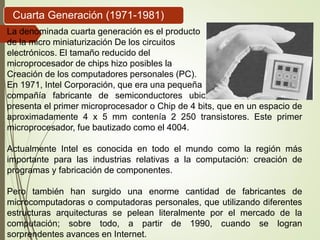Cuarta Generación (1971-1981)
La denominada cuarta generación es el producto
de la micro miniaturización De los circuitos
electrónicos. El tamaño reducido del
microprocesador de chips hizo posibles la
Creación de los computadores personales (PC).
En 1971, Intel Corporación, que era una pequeña
compañía fabricante de semiconductores ubicada en Silicón Valley,
presenta el primer microprocesador o Chip de 4 bits, que en un espacio de
aproximadamente 4 x 5 mm contenía 2 250 transistores. Este primer
microprocesador, fue bautizado como el 4004.
Actualmente Intel es conocida en todo el mundo como la región más
importante para las industrias relativas a la computación: creación de
programas y fabricación de componentes.
Pero también han surgido una enorme cantidad de fabricantes de
microcomputadoras o computadoras personales, que utilizando diferentes
estructuras arquitecturas se pelean literalmente por el mercado de la
computación; sobre todo, a partir de 1990, cuando se logran
sorprendentes avances en Internet.
 
