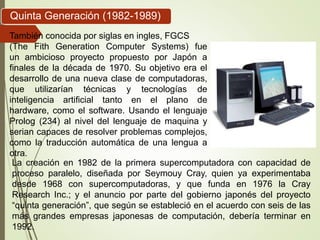 También conocida por siglas en ingles, FGCS
(The Fith Generation Computer Systems) fue
un ambicioso proyecto propuesto por Japón a
finales de la década de 1970. Su objetivo era el
desarrollo de una nueva clase de computadoras,
que utilizarían técnicas y tecnologías de
inteligencia artificial tanto en el plano de
hardware, como el software. Usando el lenguaje
Prolog (234) al nivel del lenguaje de maquina y
serian capaces de resolver problemas complejos,
como la traducción automática de una lengua a
otra.
Quinta Generación (1982-1989)
La creación en 1982 de la primera supercomputadora con capacidad de
proceso paralelo, diseñada por Seymouy Cray, quien ya experimentaba
desde 1968 con supercomputadoras, y que funda en 1976 la Cray
Research Inc.; y el anuncio por parte del gobierno japonés del proyecto
“quinta generación”, que según se estableció en el acuerdo con seis de las
más grandes empresas japonesas de computación, debería terminar en
1992.
 