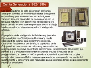 Quinta Generación (1982-1989)
Las computadoras de esta generación contienen
una gran cantidad de microprocesadores trabajando
en paralelo y pueden reconocer voz e imágenes.
También tienen la capacidad de comunicarse con un
lenguaje natural e irán adquiriendo la habilidad para
tomar decisiones con base en procesos de aprendizaje
fundamentados en sistemas expertos e inteligencia
artificial.
El propósito de la Inteligencia Artificial es equipar a las
Computadoras con “Inteligencia Humana” y con la
capacidad de razonar para encontrar soluciones.
Otro factor fundamental del diseño, la capacidad de la
Computadora para reconocer patrones y secuencias de
procesamiento que haya encontrado previamente, (programación Heurística) que
permita a la Computadora recordar resultados previos e incluirlos en el
procesamiento, en esencia, la Computadora aprenderá a partir de sus propias
experiencias usará sus Datos originales para obtener la respuesta por medio del
razonamiento y conservará esos resultados para posteriores tareas de procesamiento
y toma de decisiones.
 