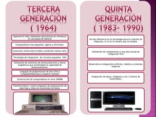 Apareció el chip: elementos electrónicos en miniatura
en una placa de silencio
Computadoras mas pequeñas, ligeras y eficientes.
Consumían menos electricidad y producían menos calor.
Tecnología de integración de circuitos pequeños (SSI)
Utilización de memorias de semiconductores y discos
magnéticos que aumentaban la capacidad de
almacenamiento.
Lenguaje de programación de alto nivel y
compatibiilidad para compartir sofware
Construcción de computadoras en serie 360IBM
Teleinformática: nuevos lenguajes de programación de
todo tipo y redes de transmisión de datos.
No hay diferencia en la tecnología para la creación de
máquinas, si no en la manera que se emplea.
Utilización de componentes a muy alta escala de
integración VLSI
Desarrollo en integración artificial, robótica y sistemas
expertos
Integración de datos, imágenes y voz ( Centros de
multimedia).
 