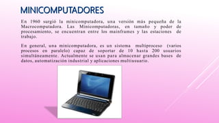 En 1960 surgió la minicomputadora, una versión más pequeña de la
Macrocomputadora. Las Minicomputadoras, en tamaño y poder de
procesamiento, se encuentran entre los mainframes y las estaciones de
trabajo.
En general, una minicomputadora, es un sistema multiproceso (varios
procesos en paralelo) capaz de soportar de 10 hasta 200 usuarios
simultáneamente. Actualmente se usan para almacenar grandes bases de
datos, automatización industrial y aplicaciones multiusuario.
 