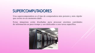 Una supercomputadora es el tipo de computadora más potente y más rápido
que existe en un momento dado.
Estas máquinas están diseñadas para procesar enormes cantidades
de información en poco tiempo y son dedicadas a una tarea específica.
 