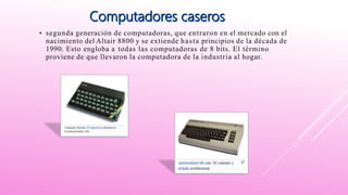 • segunda generación de computadoras, que entraron en el mercado con el
nacimiento del Altair 8800 y se extiende hasta principios de la década de
1990. Esto engloba a todas las computadoras de 8 bits. El término
proviene de que llevaron la computadora de la industria al hogar.
 