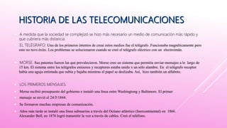  A medida que la sociedad se complejizó se hizo más necesario un medio de comunicación más rápido y
que cubriera más distancia.
 EL TELÉGRAFO: Uno de los primeros intentos de crear estos medios fue el telégrafo. Funcionaba magnéticamente pero
esto no tuvo éxito. Los problemas se solucionaron cuando se creó el telégrafo eléctrico con un electroimán.
 MORSE: Sus patentes fueron las que prevalecieron. Morse creo un sistema que permitía enviar mensajes a lo largo de
15 km. El sistema entre los telégrafos emisores y receptores estaba unido x un sólo alambre. En el telégrafo receptor
había una aguja entintada que subía y bajaba mientras el papel se deslizaba. Así, hizo también un alfabeto.
 LOS PRIMEROS MENSAJES:
 Morse recibió presupuesto del gobierno e instaló una línea entre Washingtong y Baltimore. El primer
 mensaje se envió el 24/5/1844.
 Se formaron muchas empresas de comunicación.
 Años más tarde se instaló una línea submarina a través del Océano atlántico (Inercontinental) en 1866.
Alexander Bell, en 1876 logró transmitir la voz a través de cables. Creó el teléfono.
 