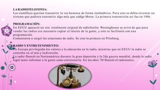 LA RADIOTELEFONIA:
Los científicos querían transmitir la voz humana de forma inalámbrica. Para esto se debía inventar un
sistema que pudiera transmitir algo más que código Morse. La primera transmisión así fue en 1906.
PROGRAMACIÓN:
En EEUU apareció un sist. totalmente original de radiofusión: Westinghouse se avivó de que para
vender las radios era necesario captar el interés de la gente, y esto se facilitaría con una
programación.
Comenzaron a surgir las estaciones de radio. Se creó la primera en Pittsburg.
RADIO Y ENTRETENIMIENTO:
En Europa privilegiaba los valores y la educación en la radio, mientras que en EEUU la radio se
centraba en el ocio y la diversión.
La radio floreció en Norteamérica durante la gran depresión y la 2da guerra mundial, donde la radio
logró tanto informar a la gente como entretenerla. En los años '50 floreció el radioteatro.
 