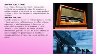 RADIO Y PUBLICIDAD:
Esta relación fue muy importante. Las agencias
publicitarias acercaban clientes a las estaciones y
podían organizar el horario de los programas según el
valor de la hora. Esto fue gracias a las mediciones de
audiencia.
RADIO Y PRENSA:
La radio se empezó a usar por políticos para dar charlas
y hacer campaña, y el impacto que lograban solía ser
mayor que el que lograban con el diario, por las
características emotivas del discurso en la radio.
Además la radio empezó a ser usada con fines
informativos, que solía ser cosa del diario. Además, la
radio siempre pudo pasar sucesos a medida que
suceden, acortando el tiempo de espera que tenía el
diario.
 