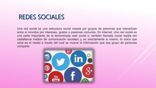 Una red social es una estructura social creada por grupos de personas que interactúan
entre si movidos por intereses, gustos o pasiones comunes. En internet, Una red social es
una parte importante de la denominada web social o, también llamada social media (en
castellanos medios de comunicación sociales) y, es exactamente lo mismo, lo único que
varia es el medio a través del cual se mueve la información que ese grupo de personas
comparte
 