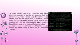 Las redes sociales parecen un invento de hace pocos
años. Sin embargo, su semilla tan fulgurante éxito se
planto hace ya unos cuantos años. En realidad todo
empezó en el año de 1971 cuando se mando el primer
mail y los dos ordenadores estaban uno al lado del otro
después en 1978 se intercambiaban BBS (Bulleting
Board Sistem) a través de lineas telefónicas con otros
primeras plataformas deusuarios. Las
internet se distribuyeron a través de la plataforma
USENET.
 