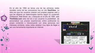 En el año de 1994 se lanza una de las primeras redes
sociales como tal las conocemos hoy en día GeoCities. La
idea era que los usuarios crearan sus propias paginas web y
que las alojaran en determinados barrios según su contenido
(Holliwood, Wall Street, etc..) Después en el año de 1995 sale
TheGlobe.com esta red da a sus usuarios la posibilidad de
personalizar sus propias experiencias online publicando su
propio contenido e interactuando con otras personas con
intereses similares. estas redes estaban muy lejos de llegar a
ser una herramienta importante en internet.
 