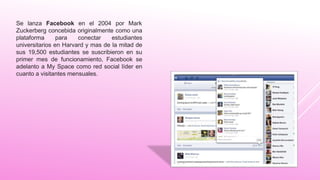 Se lanza Facebook en el 2004 por Mark
Zuckerberg concebida originalmente como una
plataforma para conectar estudiantes
universitarios en Harvard y mas de la mitad de
sus 19,500 estudiantes se suscribieron en su
primer mes de funcionamiento, Facebook se
adelanto a My Space como red social líder en
cuanto a visitantes mensuales.
 