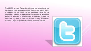 En el 2006 se crea Twitter inicialmente fue un sistema de
mensajería interna para dar aviso de noticias, luego tomo
el modelo de los SMS de los celulares. Uno de los
beneficios clave es la oportunidad de comunicar a nuestra
audiencia, clientes o proveedores y enormes grupos de
personas, logrando la creación de relaciones y amistad en
el camino, algo muy dificil de realizar en otros medios
 