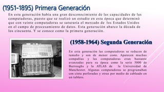 En esta generación había una gran desconocimiento de las capacidades de las
computadoras, puesto que se realizó un estudio en esta época que determinó
que con veinte computadoras se saturaría el mercado de los Estados Unidos
en el campo de procesamiento de datos. Esta generación abarco la década de
los cincuenta. Y se conoce como la primera generación .
En esta generación las computadoras se reducen de
tamaño y son de menor costo. Aparecen muchas
compañías y las computadoras eran bastante
avanzadas para su época como la serie 5000 de
Burroughs y la ATLAS de la Universidad de
Manchester. Algunas computadoras se programaban
con cinta perforadas y otras por medio de cableado en
un tablero.
 