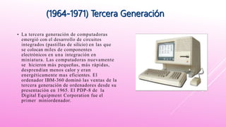 • La tercera generación de computadoras
emergió con el desarrollo de circuitos
integrados (pastillas de silicio) en las que
se colocan miles de componentes
electrónicos en una integración en
miniatura. Las computadoras nuevamente
se hicieron más pequeñas, más rápidas,
desprendían menos calor y eran
energéticamente mas eficientes. El
ordenador IBM-360 dominó las ventas de la
tercera generación de ordenadores desde su
presentación en 1965. El PDP-8 de la
Digital Equipment Corporation fue el
primer miniordenador.
 