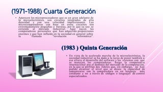 • Aparecen los microprocesadores que es un gran adelanto de
la microelectrónica, son circuitos integrados de alta
densidad y con una velocidad impresionante. Las
microcomputadoras con base en estos circuitos son
extremadamente pequeñas y baratas, por lo que su uso se
extiende al mercado industrial. Aquí nacen las
computadoras personales que han adquirido proporciones
enormes y que han influido en la sociedad en general sobre
la llamada "revolución informática”.
• En vista de la acelerada marcha de la microelectrónica, la
sociedad industrial se ha dado a la tarea de poner también a
esa altura el desarrollo del software y los sistemas con que
se manejan las computadoras. Surge la competencia
internacional por el dominio del mercado de la computación,
en la que se perfilan dos líderes que, sin embargo, no han
podido alcanzar el nivel que se desea: la capacidad de
comunicarse con la computadora en un lenguaje más
cotidiano y no a través de códigos o lenguajes de control
especializados.
 