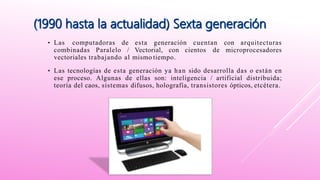 • Las computadoras de esta generación cuentan con arquitecturas
combinadas Paralelo / Vectorial, con cientos de microprocesadores
vectoriales trabajando al mismo tiempo.
• Las tecnologías de esta generación ya han sido desarrolla das o están en
ese proceso. Algunas de ellas son: inteligencia / artificial distribuida;
teoría del caos, sistemas difusos, holografía, transistores ópticos, etcétera.
 