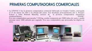 • La UNIVAC I fue la primera computadora comercial fabricada en Estados Unidos, entregada
el 31 de marzo de 1951 a la oficina del censo. Fue diseñada principalmente por J. Presper
Eckert y John William Mauchly, autores de la primera computadora electrónica
estadounidense, la ENIAC.
Era una computadora que pesaba 7.250 kg, estaba compuesta por 5000 tubos de vacío, y podía
ejecutar unos 1000 cálculos por segundo. Era una computadora que procesaba los dígitos en
serie.
 