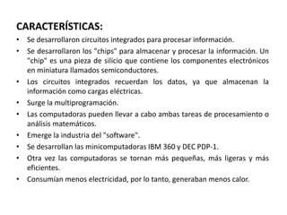 CARACTERÍSTICAS:Se desarrollaron circuitos integrados para procesar información.Se desarrollaron los "chips" para almacenar y procesar la información. Un "chip" es una pieza de silicio que contiene los componentes electrónicos en miniatura llamados semiconductores.Los circuitos integrados recuerdan los datos, ya que almacenan la información como cargas eléctricas.Surge la multiprogramación.Las computadoras pueden llevar a cabo ambas tareas de procesamiento o análisis matemáticos.Emerge la industria del "software".Se desarrollan las minicomputadoras IBM 360 y DEC PDP-1.Otra vez las computadoras se tornan más pequeñas, más ligeras y más eficientes.Consumían menos electricidad, por lo tanto, generaban menos calor.