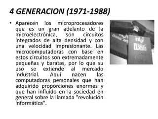 4 GENERACION (1971-1988)Aparecen los microprocesadores que es un gran adelanto de la microelectrónica, son circuitos integrados de alta densidad y con una velocidad impresionante. Las microcomputadoras con base en estos circuitos son extremadamente pequeñas y baratas, por lo que su uso se extiende al mercado industrial. Aquí nacen las computadoras personales que han adquirido proporciones enormes y que han influido en la sociedad en general sobre la llamada "revolución informática".