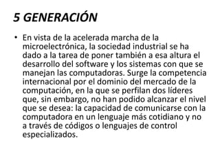 5 GENERACIÓNEn vista de la acelerada marcha de la microelectrónica, la sociedad industrial se ha dado a la tarea de poner también a esa altura el desarrollo del software y los sistemas con que se manejan las computadoras. Surge la competencia internacional por el dominio del mercado de la computación, en la que se perfilan dos líderes que, sin embargo, no han podido alcanzar el nivel que se desea: la capacidad de comunicarse con la computadora en un lenguaje más cotidiano y no a través de códigos o lenguajes de control especializados. 