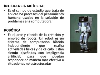 INTELIGENCIA ARTÍFICIAL:Es el campo de estudio que trata de aplicar los procesos del pensamiento humano usados en la solución de problemas a la computadora.ROBÓTICA:Es el arte y ciencia de la creación y empleo de robots. Un robot es un sistema de computación híbrido independiente que realiza actividades físicas y de cálculo. Están siendo diseñados con inteligencia artificial, para que puedan responder de manera más efectiva a situaciones no estructuradas