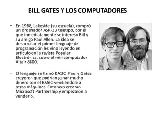 BILL GATES Y LOS COMPUTADORESEn 1968, Lakeside (su escuela), compró un ordenador ASR-33 teletipo, por el que inmediatamente se interesó Bill y su amigo Paul Allen. La idea se desarrollar el primer lenguaje de programación les vino leyendo un articulo en la revista Popular Electrónics, sobre el minicomputador Altair 8800.El lenguaje se llamó BASIC  Paul y Gates creyeron que podrían ganar mucho dinero con el BASIC vendiéndolo a otras máquinas. Entonces crearon Microsoft Partnership y empezaron a venderlo.