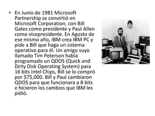 En Junio de 1981 Microsoft Partnership se convirtió en Microsoft Corporation, con Bill Gates como presidente y Paul Allen como vicepresidente. En Agosto de ese mismo año, IBM crea IBM PC y pide a Bill que haga un sistema operativo para él. Un amigo suyo llamado Tim Peterson había programado un QDOS (Quick and Dirty Disk Operating System) para 16 bits Intel Chips, Bill se lo compró por $75,000. Bill y Paul cambiaron QDOS para que funcionara a 8 bits e hicieron los cambios que IBM les pidió.