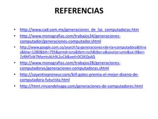 REFERENCIAShttp://www.cad.com.mx/generaciones_de_las_computadoras.htmhttp://www.monografias.com/trabajos34/generaciones-computador/generaciones-computador.shtmlhttp://www.google.com.co/search?q=generaciones+de+la+computadora&hl=es&biw=1280&bih=795&prmd=ivns&tbm=isch&tbo=u&source=univ&sa=X&ei=7zRMTsW7MamtsALh9L2uCA&ved=0CDEQsAQhttp://www.monografias.com/trabajos28/generaciones-computadoras/generaciones-computadoras.shtmlhttp://soyentrepreneur.com/bill-gates-premia-el-mejor-diseno-de-computadora-futurista.htmlhttp://html.rincondelvago.com/generaciones-de-computadores.html