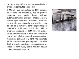 La guerra marcó los primeros pasos hacia el área de la computación en IBM.El Mark I , que completado en 1944 después de 6 años de desarrollo, fue la primera máquina que podía hacer cálculos automáticamente. El Mark I medía 15 por 3 metros y pesaba casi 5 toneladas. Le tomaba menos de un segundo en resolver una adición de 2 números, pero 6 segundos para multiplicar y 12 para dividir. En 1952, la empresa introdujo el IBM 701, El primer computador de tubos al vacío. Los tubos eran mucho más eficientes que los conmutadores mecánicos del Mark I. El IBM 701 ejecutaba 17000 instrucciones por segundo. En 1959 llegó la era del transistor reemplazando a los tubos. El IBM 7090, podía realizar 229000 operaciones por segundo.